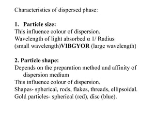 Characteristics of dispersed phase:
1. Particle size:
This influence colour of dispersion.
Wavelength of light absorbed α 1/ Radius
(small wavelength)VIBGYOR (large wavelength)
2. Particle shape:
Depends on the preparation method and affinity of
dispersion medium
This influence colour of dispersion.
Shapes- spherical, rods, flakes, threads, ellipsoidal.
Gold particles- spherical (red), disc (blue).
 