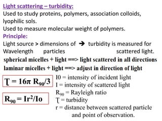 Light scattering – turbidity:
Used to study proteins, polymers, association colloids,
lyophilic sols.
Used to measure molecular weight of polymers.
Principle:
Light source > dimensions of  turbidity is measured for
Wavelength particles scattered light.
Ʈ = 16π R90/3
R90 = Ir2/Io
I0 = intensity of incident light
I = intensity of scattered light
R90 = Rayleigh ratio
Ʈ = turbidity
r = distance between scattered particle
and point of observation.
 
