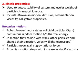 2. Kinetic properties:
 Used to detect stability of system, molecular weight of
particles, transport kinetics.
 Includes Brownian motion, diffusion, sedimentation,
viscosity, colligative properties.
Brownian motion:
 Robert brown theory states colloidal particles (5µm)
continuous random motion b/o thermal energy.
 In motion they collide with walls, other particles and
change their direction, velocity. (light microscope)
 Particles move against gravitational force.
 Brownian motion stops with increase in size & viscosity.
 