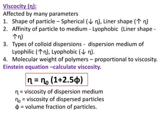 Viscocity (ɳ):
Affected by many parameters
1. Shape of particle – Spherical (↓ ɳ), Liner shape (↑ ɳ)
2. Affinity of particle to medium - Lyophobic (Liner shape -
↑ɳ)
3. Types of colloid dispersions - dispersion medium of
Lyophilic (↑ɳ), Lyophobic (↓ ɳ).
4. Molecular weight of polymers – proportional to viscosity.
Einstein equation –calculate viscosity.
ɳ = ɳ0 (1+2.5ɸ)
ɳ = viscosity of dispersion medium
ɳ0 = viscosity of dispersed particles
ɸ = volume fraction of particles.
 