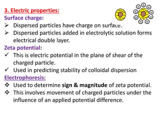 3. Electric properties:
Surface charge:
 Dispersed particles have charge on surface.
 Dispersed particles added in electrolytic solution forms
electrical double layer.
Zeta potential:
 This is electric potential in the plane of shear of the
charged particle.
 Used in predicting stability of colloidal dispersion
Electrophoresis:
 Used to determine sign & magnitude of zeta potential.
 This involves movement of charged particles under the
influence of an applied potential difference.
 