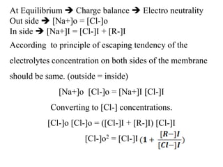 At Equilibrium  Charge balance  Electro neutrality
Out side  [Na+]o = [Cl-]o
In side  [Na+]I = [Cl-]I + [R-]I
According to principle of escaping tendency of the
electrolytes concentration on both sides of the membrane
should be same. (outside = inside)
[Na+]o [Cl-]o = [Na+]I [Cl-]I
Converting to [Cl-] concentrations.
[Cl-]o [Cl-]o = ([Cl-]I + [R-]I) [Cl-]I
[Cl-]o2 = [Cl-]I
 