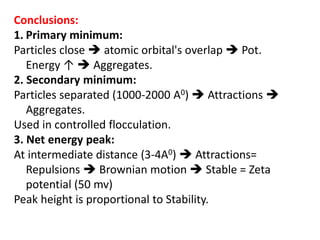 Conclusions:
1. Primary minimum:
Particles close  atomic orbital's overlap  Pot.
Energy ↑  Aggregates.
2. Secondary minimum:
Particles separated (1000-2000 A0)  Attractions 
Aggregates.
Used in controlled flocculation.
3. Net energy peak:
At intermediate distance (3-4A0)  Attractions=
Repulsions  Brownian motion  Stable = Zeta
potential (50 mv)
Peak height is proportional to Stability.
 