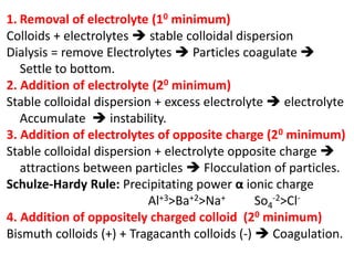 1. Removal of electrolyte (10 minimum)
Colloids + electrolytes  stable colloidal dispersion
Dialysis = remove Electrolytes  Particles coagulate 
Settle to bottom.
2. Addition of electrolyte (20 minimum)
Stable colloidal dispersion + excess electrolyte  electrolyte
Accumulate  instability.
3. Addition of electrolytes of opposite charge (20 minimum)
Stable colloidal dispersion + electrolyte opposite charge 
attractions between particles  Flocculation of particles.
Schulze-Hardy Rule: Precipitating power α ionic charge
Al+3>Ba+2>Na+ So4
-2>Cl-
4. Addition of oppositely charged colloid (20 minimum)
Bismuth colloids (+) + Tragacanth colloids (-)  Coagulation.
 