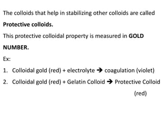 The colloids that help in stabilizing other colloids are called
Protective colloids.
This protective colloidal property is measured in GOLD
NUMBER.
Ex:
1. Colloidal gold (red) + electrolyte  coagulation (violet)
2. Colloidal gold (red) + Gelatin Colloid  Protective Colloid
(red)
 