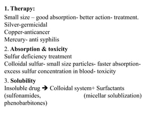 1. Therapy:
Small size – good absorption- better action- treatment.
Silver-germicidal
Copper-anticancer
Mercury- anti syphilis
2. Absorption & toxicity
Sulfur deficiency treatment
Colloidal sulfur- small size particles- faster absorption-
excess sulfur concentration in blood- toxicity
3. Solubility
Insoluble drug  Colloidal system+ Surfactants
(sulfonamides, (micellar solublization)
phenobarbitones)
 