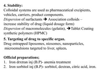 4. Stability:
Colloidal systems are used as pharmaceutical excipients,
vehicles, carriers, product components.
Dispersion of surfactants  Association colloids –
increase stability of drug (liquid dosage form)
Dispersion of macromolecules (gelatin), Tablet Coating
synthetic polymers (HPMC)
5. Targeting of drug to specific organ.
Drug entrapped liposomes, niosomes, nanoparticles,
microemulsions targeted to liver, spleen.
Official preparations;
1. Iron drxtran inj (B.P)- anemia treatment
2. Iron sorbitol inj (B.P)- sorbitol, dextran, citric acid, iron.
 