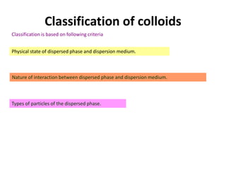 Classification of colloids
Classification is based on following criteria
Physical state of dispersed phase and dispersion medium.
Nature of interaction between dispersed phase and dispersion medium.
Types of particles of the dispersed phase.
 