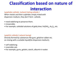 Classification based on nature of
interaction
Lyophobic colloids (solvent hating colloids )
When metals and their sulphides simply mixed with
dispersion medium, they don’t form colloids.
• need stabilizing to preserve them.
• irreversible.
• For example, colloidal solutions of gold,silver, Fe(OH)3, As2S3, etc.
Lyophilic colloids ( solvent loving)
Directly formed by substances like gum, gelatine rubber etc.
on mixing with a suitable liquid(the dispersion medium).
• self-stabilizing
• reversible sols
• For example, gums, gelatin, starch, albumin in water.
 