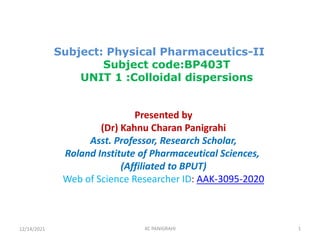 Subject: Physical Pharmaceutics-II
Subject code:BP403T
UNIT 1 :Colloidal dispersions
Presented by
(Dr) Kahnu Charan Panigrahi
Asst. Professor, Research Scholar,
Roland Institute of Pharmaceutical Sciences,
(Affiliated to BPUT)
Web of Science Researcher ID: AAK-3095-2020
12/14/2021 KC PANIGRAHI 1
 