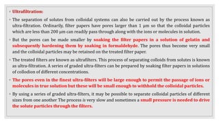 ◦ Ultrafiltration:
◦ The separation of solutes from colloidal systems can also be carried out by the process known as
ultra-filtration. Ordinarily, filter papers have pores larger than 1 μm so that the colloidal particles
which are less than 200 μm can readily pass through along with the ions or molecules in solution.
◦ But the pores can be made smaller by soaking the filter papers in a solution of gelatin and
subsequently hardening them by soaking in formaldehyde. The pores thus become very small
and the colloidal particles may be retained on the treated filter paper.
◦ The treated filters are known as ultrafilters. This process of separating colloids from solutes is known
as ultra-filtration. A series of graded ultra-filters can be prepared by soaking filter papers in solutions
of collodion of different concentrations.
◦ The pores even in the finest ultra-filters will be large enough to permit the passage of ions or
molecules in true solution but these will be small enough to withhold the colloidal particles.
◦ By using a series of graded ultra-filters, it may be possible to separate colloidal particles of different
sizes from one another The process is very slow and sometimes a small pressure is needed to drive
the solute particles through the filters.
 