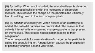 (iii) By boiling: When a sol is boiled, the adsorbed layer is disturbed
due to increased collisions with the molecules of dispersion
medium. This reduces the charge on the particles and ultimately
lead to settling down in the form of a precipitate.
(iv) By addition of electrolytes: When excess of an electrolyte is
added, the colloidal particles are precipitated. The reason is that
colloids interact with ions carrying charge opposite to that present
on themselves. This causes neutralisation leading to their
coagulation.
The ion responsible for neutralisation of charge on the particles is
called the coagulating ion. A negative ion causes the precipitation
of positively charged sol and vice versa.
 