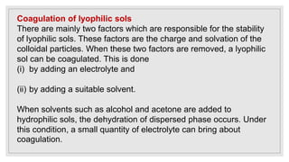 Coagulation of lyophilic sols
There are mainly two factors which are responsible for the stability
of lyophilic sols. These factors are the charge and solvation of the
colloidal particles. When these two factors are removed, a lyophilic
sol can be coagulated. This is done
(i) by adding an electrolyte and
(ii) by adding a suitable solvent.
When solvents such as alcohol and acetone are added to
hydrophilic sols, the dehydration of dispersed phase occurs. Under
this condition, a small quantity of electrolyte can bring about
coagulation.
 