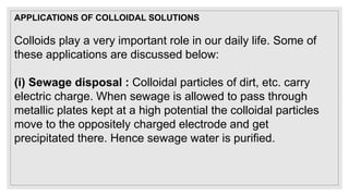 Colloids play a very important role in our daily life. Some of
these applications are discussed below:
(i) Sewage disposal : Colloidal particles of dirt, etc. carry
electric charge. When sewage is allowed to pass through
metallic plates kept at a high potential the colloidal particles
move to the oppositely charged electrode and get
precipitated there. Hence sewage water is purified.
APPLICATIONS OF COLLOIDAL SOLUTIONS
 