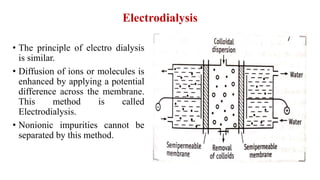 Electrodialysis
• The principle of electro dialysis
is similar.
• Diffusion of ions or molecules is
enhanced by applying a potential
difference across the membrane.
This method is called
Electrodialysis.
• Nonionic impurities cannot be
separated by this method.
 