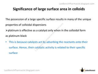 LastBenchPharmacist.blogspot.com
Significance of large surface area in colloids
The possession of a large specific surface results in many of the unique
properties of colloidal dispersions
platinum is effective as a catalyst only when in the colloidal form
as platinum black
LastBenchPharmacist.blogspot.com 14
Faculty of Pharmacy © Ramaiah University of Applied Sciences
as platinum black
• This is because catalysts act by adsorbing the reactants onto their
surface. Hence, their catalytic activity is related to their specific
surface
L
a
s
t
B
e
n
c
h
P
h
a
r
m
a
c
i
s
t
.
b
l
o
g
s
p
o
t
.
c
o
m
 
