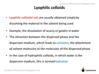LastBenchPharmacist.blogspot.com
Lyophilic colloids
• Lyophilic colloidal sols are usually obtained simplyby
dissolving the material in the solvent being used
• Example, the dissolution of acacia or gelatin in water
• The attraction between the dispersed phase and the
LastBenchPharmacist.blogspot.com 19
Faculty of Pharmacy © Ramaiah University of Applied Sciences
• The attraction between the dispersed phase and the
dispersion medium, which leads to solvation, the attachment
of solvent molecules to the molecules of the dispersed phase
• In the case of hydrophilic colloids, in which water is the
dispersion medium, this is termedhydration
L
a
s
t
B
e
n
c
h
P
h
a
r
m
a
c
i
s
t
.
b
l
o
g
s
p
o
t
.
c
o
m
 