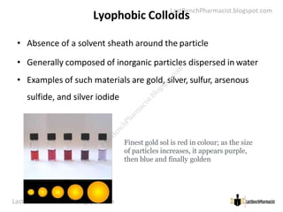 LastBenchPharmacist.blogspot.com
Lyophobic Colloids
• Absence of a solvent sheath around the particle
• Generally composed of inorganic particles dispersed in water
• Examples of such materials are gold, silver, sulfur, arsenous
sulfide, and silver iodide
LastBenchPharmacist.blogspot.com 22
Faculty of Pharmacy © Ramaiah University of Applied Sciences
Finest gold sol is red in colour; as the size
of particles increases, it appears purple,
then blue and finally golden
L
a
s
t
B
e
n
c
h
P
h
a
r
m
a
c
i
s
t
.
b
l
o
g
s
p
o
t
.
c
o
m
 