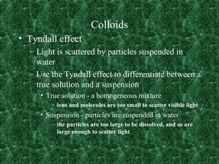 Colloids
• Tyndall effect
– Light is scattered by particles suspended in
water
– Use the Tyndall effect to differentiate between a
true solution and a suspension
• True solution - a homogeneous mixture
– ions and molecules are too small to scatter visible light
• Suspension - particles are suspended in water
– the particles are too large to be dissolved, and so are
large enough to scatter light.
 
