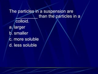 The particles in a suspension are _________ than the particles in a colloid. a. larger b. smaller c. more soluble d. less soluble 