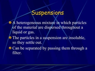 Suspensions A heterogeneous mixture in which particles of the material are dispersed throughout a liquid or gas. The particles in a suspension are insoluble, so they settle out. Can be separated by passing them through a filter. 