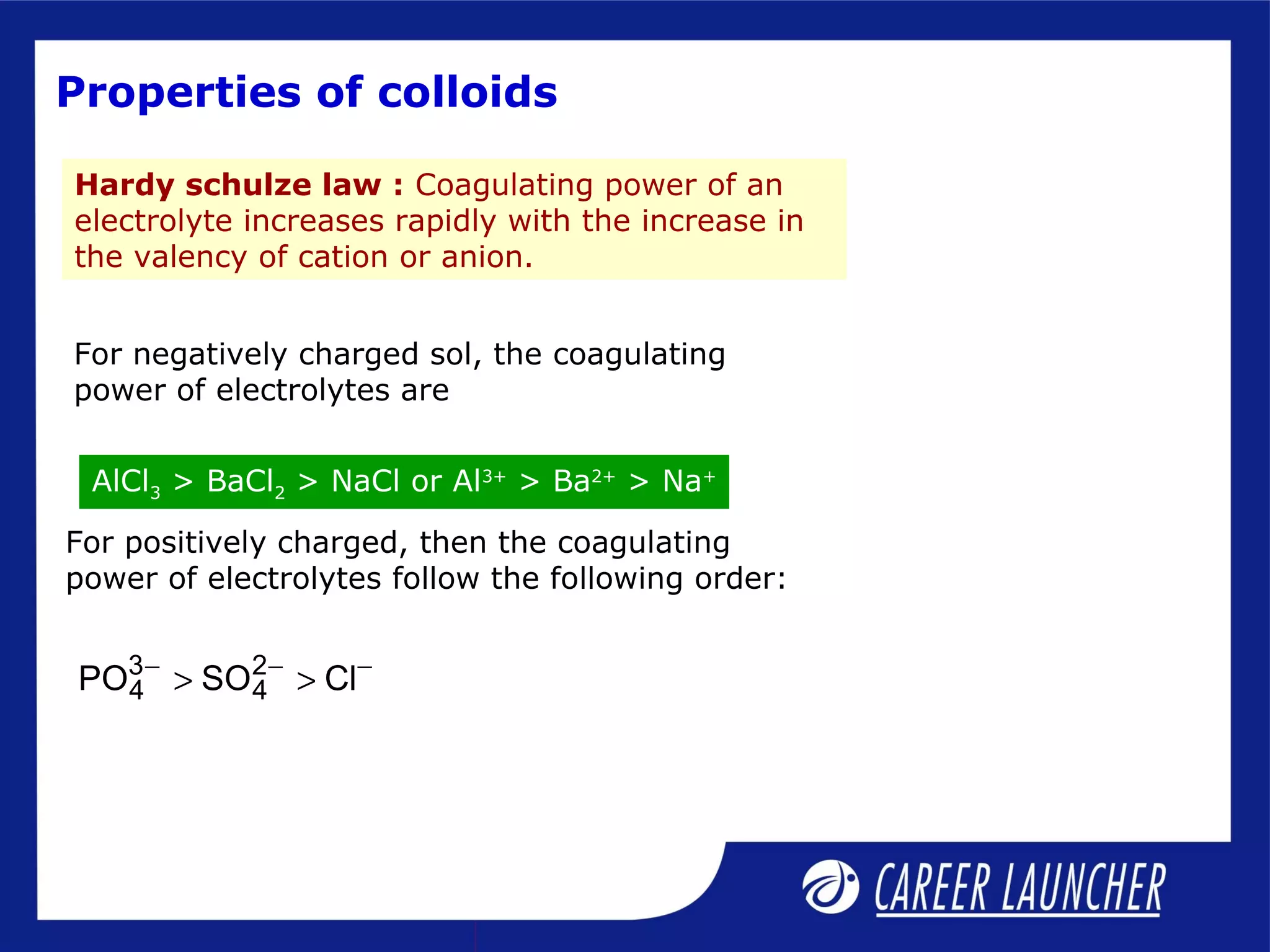 Properties of colloids
For positively charged, then the coagulating
power of electrolytes follow the following order:
3 2
4 4PO SO Cl− − −
> >
Hardy schulze law : Coagulating power of an
electrolyte increases rapidly with the increase in
the valency of cation or anion.
For negatively charged sol, the coagulating
power of electrolytes are
AlCl3 > BaCl2 > NaCl or Al3+
> Ba2+
> Na+
 