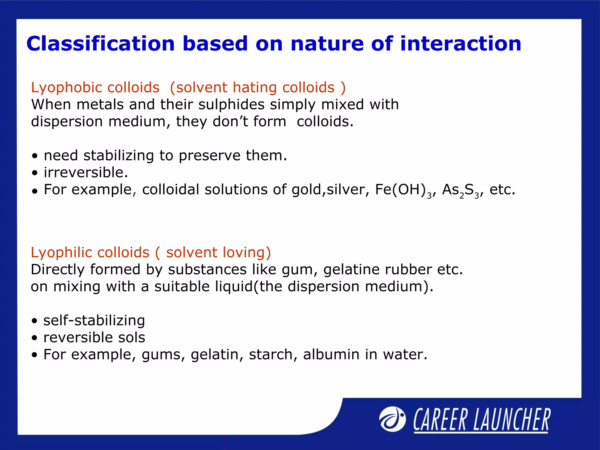 Classification based on nature of interaction
Lyophobic colloids (solvent hating colloids )
When metals and their sulphides simply mixed with
dispersion medium, they don’t form colloids.
• need stabilizing to preserve them.
• irreversible.
• For example, colloidal solutions of gold,silver, Fe(OH)3
, As2
S3
, etc.
Lyophilic colloids ( solvent loving)
Directly formed by substances like gum, gelatine rubber etc.
on mixing with a suitable liquid(the dispersion medium).
• self-stabilizing
• reversible sols
• For example, gums, gelatin, starch, albumin in water.
 