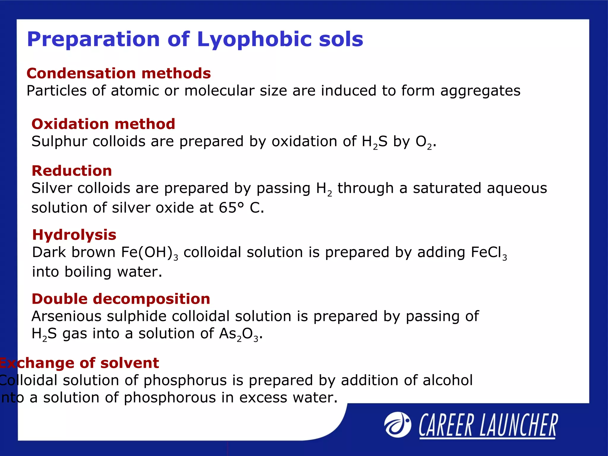 Preparation of Lyophobic sols
Condensation methods
Particles of atomic or molecular size are induced to form aggregates
Exchange of solvent
Colloidal solution of phosphorus is prepared by addition of alcohol
into a solution of phosphorous in excess water.
Oxidation method
Sulphur colloids are prepared by oxidation of H2S by O2.
Reduction
Silver colloids are prepared by passing H2 through a saturated aqueous
solution of silver oxide at 65° C.
Hydrolysis
Dark brown Fe(OH)3 colloidal solution is prepared by adding FeCl3
into boiling water.
Double decomposition
Arsenious sulphide colloidal solution is prepared by passing of
H2S gas into a solution of As2O3.
 