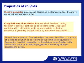 Properties of colloids
Electro-osmosis: molecules of dispersion medium are allowed to move
under influence of electric field
Coagulation or flocculation:Process which involves coming
together of colloidal particles so as to change into large sized
particles which ultimately settle as a precipitate or float on
surface.It is generally brought about by addition of electrolytes.
The minimum amount of an electrolyte that must be added to one litre
of a colloidal solution so as to bring about complete coagulation or
flocculation is called coagulation or flocculation value.Smaller is the
flocculation value of an electrolyte,greater is the coagulating or
precipitating power.
 