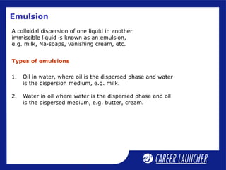 Emulsion
A colloidal dispersion of one liquid in another
immiscible liquid is known as an emulsion,
e.g. milk, Na-soaps, vanishing cream, etc.
1. Oil in water, where oil is the dispersed phase and water
is the dispersion medium, e.g. milk.
2. Water in oil where water is the dispersed phase and oil
is the dispersed medium, e.g. butter, cream.
Types of emulsions
 