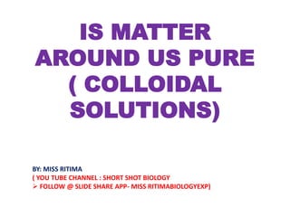 IS MATTER
AROUND US PURE
( COLLOIDAL
SOLUTIONS)
BY: MISS RITIMA
( YOU TUBE CHANNEL : SHORT SHOT BIOLOGY
 FOLLOW @ SLIDE SHARE APP- MISS RITIMABIOLOGYEXP)
 