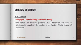 Stability of Colloids
DLVO Theory
 Derjaguin Landau Vervey Overbeek Theory
 The forces on colloidal particles in a dispersion are due to
electrostatic repulsion & London type Vander Waals forces of
attraction
4
Dr. A. SUMATHI COLLOIDS
 