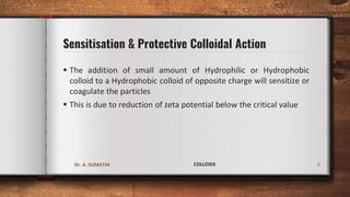 Sensitisation & Protective Colloidal Action
 The addition of small amount of Hydrophilic or Hydrophobic
colloid to a Hydrophobic colloid of opposite charge will sensitize or
coagulate the particles
 This is due to reduction of zeta potential below the critical value
8
Dr. A. SUMATHI COLLOIDS
 