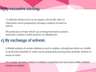 b)By excessive cooling:
A colloidal solution of ice in an organic solvent like ether or
chloroform can be prepared by freezing a solution of water in
solvent.
The molecules of water which can no longer be held in solution,
separately combine to form particles of colloidal size.
c) By exchange of solvent:
Colloidal solution of certain substances such as sulphur, phosphorus which are soluble
in alcohol but insoluble in water can be prepared by pouring their alcoholic solution in
excess of water.
For example alcoholic solution of sulphur on pouring into water gives milky colloidal
solution of sulphur.
 