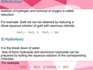 2)Reduction:
Addition of hydrogen and removal of oxygen is called
reduction.
For example: Gold sol can be obtained by reducing a
dilute aqueous solution of gold with stannous chloride.
2AuCl3 + 3SnCl2 → 3SnCl4 + 2Au
3) Hydrolysis:
It is the break down of water.
Sols of ferric hydroxide and aluminium hydroxide can be
prepared by boiling the aqueous solution of the corresponding
chlorides.
For example.
FeCl3 + 3H2S → Fe(OH)3 + 3HCl
 