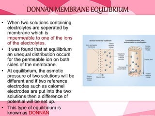 DONNAN MEMBRANE EQULIBRIUM
• When two solutions containing
electrolytes are seperated by
membrane which is
impermeable to one of the ions
of the electrolytes.
• It was found that at equilibrium
an unequal distribution occurs
for the permeable ion on both
sides of the membrane.
• At equilibrium, the osmotic
pressure of two solutions will be
different and if two reference
electrodes such as calomel
electrodes are put into the two
solutions then a difference of
potential will be set up.
• This type of equilibrium is
known as DONNAN
 