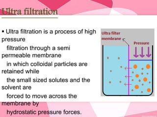 Ultra filtration
 Ultra filtration is a process of high
pressure
filtration through a semi
permeable membrane
in which colloidal particles are
retained while
the small sized solutes and the
solvent are
forced to move across the
membrane by
hydrostatic pressure forces.
 