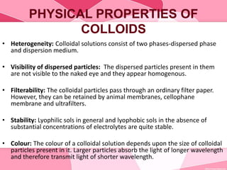 PHYSICAL PROPERTIES OF
COLLOIDS
• Heterogeneity: Colloidal solutions consist of two phases-dispersed phase
and dispersion medium.
• Visibility of dispersed particles: The dispersed particles present in them
are not visible to the naked eye and they appear homogenous.
• Filterability: The colloidal particles pass through an ordinary filter paper.
However, they can be retained by animal membranes, cellophane
membrane and ultrafilters.
• Stability: Lyophilic sols in general and lyophobic sols in the absence of
substantial concentrations of electrolytes are quite stable.
• Colour: The colour of a colloidal solution depends upon the size of colloidal
particles present in it. Larger particles absorb the light of longer wavelength
and therefore transmit light of shorter wavelength.
 