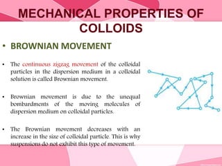 MECHANICAL PROPERTIES OF
COLLOIDS
• BROWNIAN MOVEMENT
• The continuous zigzag movement of the colloidal
particles in the dispersion medium in a colloidal
solution is called Brownian movement.
• Brownian movement is due to the unequal
bombardments of the moving molecules of
dispersion medium on colloidal particles.
• The Brownian movement decreases with an
increase in the size of colloidal particle. This is why
suspensions do not exhibit this type of movement.
 