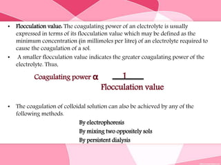 • Flocculation value: The coagulating power of an electrolyte is usually
expressed in terms of its flocculation value which may be defined as the
minimum concentration (in millimoles per litre) of an electrolyte required to
cause the coagulation of a sol.
• A smaller flocculation value indicates the greater coagulating power of the
electrolyte. Thus,
Coagulating power α 1
Flocculation value
• The coagulation of colloidal solution can also be achieved by any of the
following methods.
By electrophoresis
By mixing two oppositely sols
By persistent dialysis
 