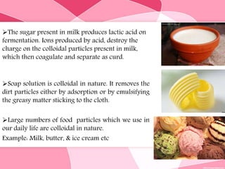 The sugar present in milk produces lactic acid on
fermentation. Ions produced by acid, destroy the
charge on the colloidal particles present in milk,
which then coagulate and separate as curd.
Soap solution is colloidal in nature. It removes the
dirt particles either by adsorption or by emulsifying
the greasy matter sticking to the cloth.
Large numbers of food particles which we use in
our daily life are colloidal in nature.
Example: Milk, butter, & ice cream etc
 