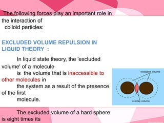 The following forces play an important role in
the interaction of
colloid particles:
EXCLUDED VOLUME REPULSION IN
LIQUID THEORY :
In liquid state theory, the 'excluded
volume' of a molecule
is the volume that is inaccessible to
other molecules in
the system as a result of the presence
of the first
molecule.
The excluded volume of a hard sphere
is eight times its
 