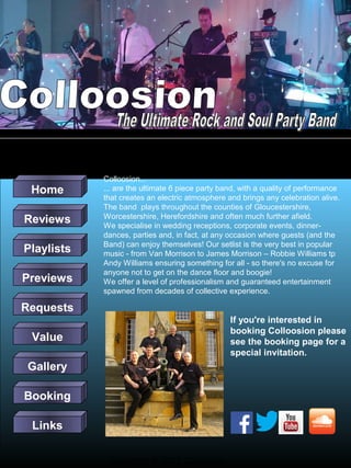 Home
Reviews
Playlists
Previews

Colloosion...
The Ultimate Rock and Soul Party Band
... are the ultimate 6 piece party band, with a quality of performance
that creates an electric atmosphere and brings any celebration alive.
The band plays throughout the counties of Gloucestershire,
Worcestershire, Herefordshire and often much further afield.
We specialise in wedding receptions, corporate events, dinnerdances, parties and, in fact, at any occasion where guests (and the
Band) can enjoy themselves! Our setlist is the very best in popular
music - from Van Morrison to James Morrison – Robbie Williams tp
Andy Williams ensuring something for all - so there's no excuse for
anyone not to get on the dance floor and boogie!
We offer a level of professionalism and guaranteed entertainment
spawned from decades of collective experience.

Requests
If you're interested in
booking Colloosion please
see the booking page for a
special invitation.

Value
Gallery
Booking
Links
Copyright © 2013 Colloosion

 