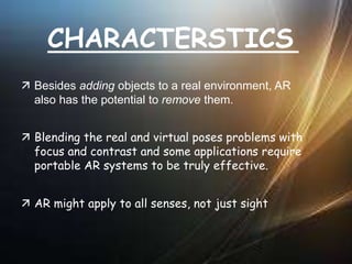 CHARACTERSTICS
 Besides adding objects to a real environment, AR
also has the potential to remove them.
 Blending the real and virtual poses problems with
focus and contrast and some applications require
portable AR systems to be truly effective.
 AR might apply to all senses, not just sight
 