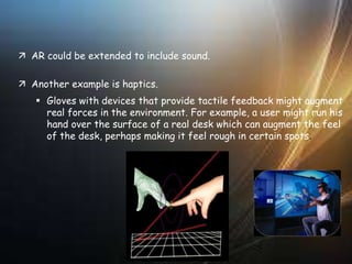  AR could be extended to include sound.
 Another example is haptics.
 Gloves with devices that provide tactile feedback might augment
real forces in the environment. For example, a user might run his
hand over the surface of a real desk which can augment the feel
of the desk, perhaps making it feel rough in certain spots.
 