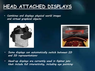 • Combines and displays physical world images
and virtual graphical objects
HEAD ATTACHED DISPLAYS
• Some displays can automatically switch between 2D
and 3D representations.
• Head-up displays are currently used in fighter jets
that include full interactivity, including eye pointing.
 