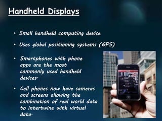 Handheld Displays
• Small handheld computing device
• Uses global positioning systems (GPS))
• Smartphones with phone
apps are the most
commonly used handheld
devices.
• Cell phones now have cameras
and screens allowing the
combination of real world data
to intertwine with virtual
data.
 