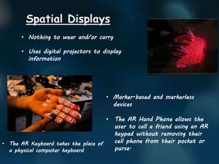 Spatial Displays
• Nothing to wear and/or carry
• Uses digital projectors to display
information
• Marker-based and markerless
devices
• The AR Hand Phone allows the
user to call a friend using an AR
keypad without removing their
cell phone from their pocket or
purse.
• The AR Keyboard takes the place of
a physical computer keyboard
 