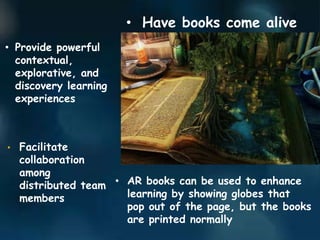 • Have books come alive
• Provide powerful
contextual,
explorative, and
discovery learning
experiences
• Facilitate
collaboration
among
distributed team
members
• AR books can be used to enhance
learning by showing globes that
pop out of the page, but the books
are printed normally
 