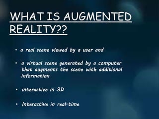 WHAT IS AUGMENTED
REALITY??
• a real scene viewed by a user and
• a virtual scene generated by a computer
that augments the scene with additional
information
• interactive in 3D
• Interactive in real-time
 